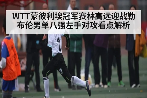 WTT蒙彼利埃冠军赛林高远迎战勒布伦男单八强左手对攻看点解析